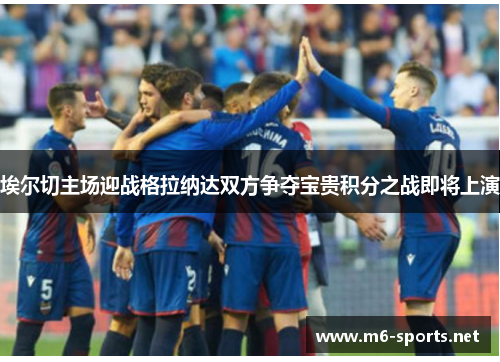 埃尔切主场迎战格拉纳达双方争夺宝贵积分之战即将上演